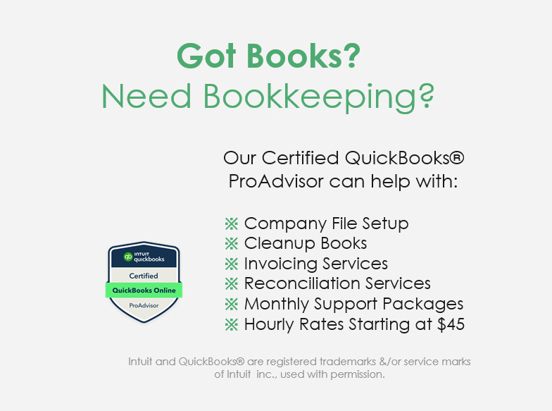 QuickBooks Online ProAdvisor certification logo Got Books? Need Bookkeeping? Our Certified QuickBooks ProAdvisor can help with Company file set up, Cleanup books, Invoicing services, reconciliation services, monthly support packages, Hourly rates starting at $45. Intuit and QuickBooks are registered trademarks &/or service marks of Intuit, Inc., used with permission